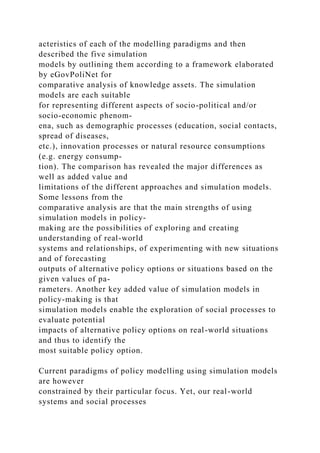 acteristics of each of the modelling paradigms and then
described the five simulation
models by outlining them according to a framework elaborated
by eGovPoliNet for
comparative analysis of knowledge assets. The simulation
models are each suitable
for representing different aspects of socio-political and/or
socio-economic phenom-
ena, such as demographic processes (education, social contacts,
spread of diseases,
etc.), innovation processes or natural resource consumptions
(e.g. energy consump-
tion). The comparison has revealed the major differences as
well as added value and
limitations of the different approaches and simulation models.
Some lessons from the
comparative analysis are that the main strengths of using
simulation models in policy-
making are the possibilities of exploring and creating
understanding of real-world
systems and relationships, of experimenting with new situations
and of forecasting
outputs of alternative policy options or situations based on the
given values of pa-
rameters. Another key added value of simulation models in
policy-making is that
simulation models enable the exploration of social processes to
evaluate potential
impacts of alternative policy options on real-world situations
and thus to identify the
most suitable policy option.
Current paradigms of policy modelling using simulation models
are however
constrained by their particular focus. Yet, our real-world
systems and social processes
 