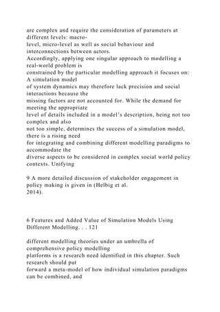 are complex and require the consideration of parameters at
different levels: macro-
level, micro-level as well as social behaviour and
interconnections between actors.
Accordingly, applying one singular approach to modelling a
real-world problem is
constrained by the particular modelling approach it focuses on:
A simulation model
of system dynamics may therefore lack precision and social
interactions because the
missing factors are not accounted for. While the demand for
meeting the appropriate
level of details included in a model’s description, being not too
complex and also
not too simple, determines the success of a simulation model,
there is a rising need
for integrating and combining different modelling paradigms to
accommodate the
diverse aspects to be considered in complex social world policy
contexts. Unifying
9 A more detailed discussion of stakeholder engagement in
policy making is given in (Helbig et al.
2014).
6 Features and Added Value of Simulation Models Using
Different Modelling. . . 121
different modelling theories under an umbrella of
comprehensive policy modelling
platforms is a research need identified in this chapter. Such
research should put
forward a meta-model of how individual simulation paradigms
can be combined, and
 