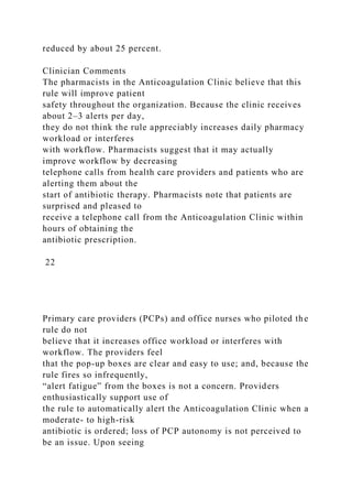reduced by about 25 percent.
Clinician Comments
The pharmacists in the Anticoagulation Clinic believe that this
rule will improve patient
safety throughout the organization. Because the clinic receives
about 2–3 alerts per day,
they do not think the rule appreciably increases daily pharmacy
workload or interferes
with workflow. Pharmacists suggest that it may actually
improve workflow by decreasing
telephone calls from health care providers and patients who are
alerting them about the
start of antibiotic therapy. Pharmacists note that patients are
surprised and pleased to
receive a telephone call from the Anticoagulation Clinic within
hours of obtaining the
antibiotic prescription.
22
Primary care providers (PCPs) and office nurses who piloted the
rule do not
believe that it increases office workload or interferes with
workflow. The providers feel
that the pop-up boxes are clear and easy to use; and, because the
rule fires so infrequently,
“alert fatigue” from the boxes is not a concern. Providers
enthusiastically support use of
the rule to automatically alert the Anticoagulation Clinic when a
moderate- to high-risk
antibiotic is ordered; loss of PCP autonomy is not perceived to
be an issue. Upon seeing
 