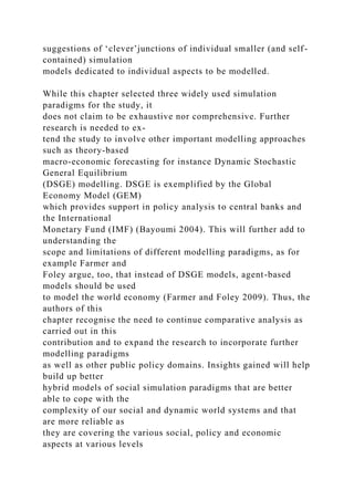 suggestions of ‘clever’junctions of individual smaller (and self-
contained) simulation
models dedicated to individual aspects to be modelled.
While this chapter selected three widely used simulation
paradigms for the study, it
does not claim to be exhaustive nor comprehensive. Further
research is needed to ex-
tend the study to involve other important modelling approaches
such as theory-based
macro-economic forecasting for instance Dynamic Stochastic
General Equilibrium
(DSGE) modelling. DSGE is exemplified by the Global
Economy Model (GEM)
which provides support in policy analysis to central banks and
the International
Monetary Fund (IMF) (Bayoumi 2004). This will further add to
understanding the
scope and limitations of different modelling paradigms, as for
example Farmer and
Foley argue, too, that instead of DSGE models, agent-based
models should be used
to model the world economy (Farmer and Foley 2009). Thus, the
authors of this
chapter recognise the need to continue comparative analysis as
carried out in this
contribution and to expand the research to incorporate further
modelling paradigms
as well as other public policy domains. Insights gained will help
build up better
hybrid models of social simulation paradigms that are better
able to cope with the
complexity of our social and dynamic world systems and that
are more reliable as
they are covering the various social, policy and economic
aspects at various levels
 