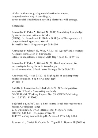 of abstraction and giving consideration in a more
comprehensive way. Accordingly,
better social simulation modelling platforms will emerge.
References
Ahrweiler P, Pyka A, Gilbert N (2004) Simulating knowledge
dynamics in innovation networks
(SKIN). In: Leombruni R, Richiardi M (eds) The agent-based
computational approach. World
Scientific Press, Singapore, pp 284–296
Ahrweiler P, Gilbert N, Pyka, A (2011a) Agency and structure.
A socials simulation of knowledge-
intensive industries. Comput Math Org Theor 17(1):59–76
Ahrweiler P, Pyka A, Gilbert N (2011b) A new model for
university-industry links in knowledge-
based economies. J Prod Innov Manage 28(2):218–235
Anderson RE, Hicks C (2011) Highlights of contemporary
microsimulation. Soc Sci Comput Rev
29(1):3–8
Astolfi R, Lorenzoni L, Oderkirk J (2012) A comparative
analysis of health forecasting methods.
OECD Health Working Papers, No. 59. OECD Publishing.
doi:10.1787/18152015
Bayoumi T (2004) GEM: a new international macroeconomic
model, Occasional Paper
239. Washington, D.C.: International Monetary Fund.
http://213.154.74.164/invenio/record/
12437/files/bayoumiop239.pdf. Accessed 29th July 2014
Brouwers L, Cakici B, Camitz M, Tegnell A, Boman M (2009a)
 