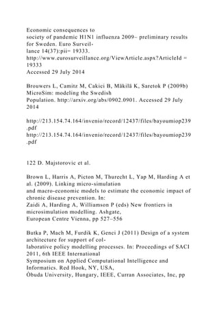 Economic consequences to
society of pandemic H1N1 influenza 2009– preliminary results
for Sweden. Euro Surveil-
lance 14(37):pii= 19333.
http://www.eurosurveillance.org/ViewArticle.aspx?ArticleId =
19333
Accessed 29 July 2014
Brouwers L, Camitz M, Cakici B, Mäkilä K, Saretok P (2009b)
MicroSim: modeling the Swedish
Population. http://arxiv.org/abs/0902.0901. Accessed 29 July
2014
http://213.154.74.164/invenio/record/12437/files/bayoumiop239
.pdf
http://213.154.74.164/invenio/record/12437/files/bayoumiop239
.pdf
122 D. Majstorovic et al.
Brown L, Harris A, Picton M, Thurecht L, Yap M, Harding A et
al. (2009). Linking micro-simulation
and macro-economic models to estimate the economic impact of
chronic disease prevention. In:
Zaidi A, Harding A, Williamson P (eds) New frontiers in
microsimulation modelling. Ashgate,
European Centre Vienna, pp 527–556
Butka P, Mach M, Furdik K, Genci J (2011) Design of a system
architecture for support of col-
laborative policy modelling processes. In: Proceedings of SACI
2011, 6th IEEE International
Symposium on Applied Computational Intelligence and
Informatics. Red Hook, NY, USA,
Òbuda University, Hungary, IEEE, Curran Associates, Inc, pp
 
