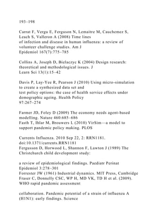 193–198
Carrat F, Vergu E, Ferguson N, Lemaitre M, Cauchemez S,
Leach S, Valleron A (2008) Time lines
of infection and disease in human influenza: a review of
volunteer challenge studies. Am J
Epidemiol 167(7):775–785
Collins A, Joseph D, Bielaczyc K (2004) Design research:
theoretical and methodological issues. J
Learn Sci 13(1):15–42
Davis P, Lay-Yee R, Pearson J (2010) Using micro-simulation
to create a synthesized data set and
test policy options: the case of health service effects under
demographic ageing. Health Policy
97:267–274
Farmer JD, Foley D (2009) The economy needs agent-based
modelling. Nature 460:685–686
Fasth T, Ihlar M, Brouwers L (2010) VirSim—a model to
support pandemic policy making. PLOS
Currents Influenza. 2010 Sep 22, 2: RRN1181.
doi:10.1371/currents.RRN1181
Fergusson D, Horwood L, Shannon F, Lawton J (1989) The
Christchurch child development study:
a review of epidemiological findings. Paediatr Perinat
Epidemiol 3:278–301
Forrester JW (1961) Industrial dynamics. MIT Press, Cambridge
Fraser C, Donnelly CSC, WP H, MD VK, TD H et al. (2009).
WHO rapid pandemic assessment
collaboration. Pandemic potential of a strain of influenza A
(H1N1): early findings. Science
 