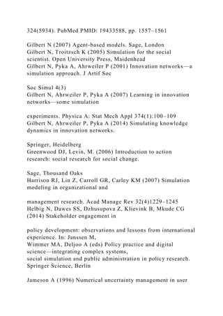324(5934). PubMed PMID: 19433588, pp. 1557–1561
Gilbert N (2007) Agent-based models. Sage, London
Gilbert N, Troitzsch K (2005) Simulation for the social
scientist. Open University Press, Maidenhead
Gilbert N, Pyka A, Ahrweiler P (2001) Innovation networks—a
simulation approach. J Artif Soc
Soc Simul 4(3)
Gilbert N, Ahrweiler P, Pyka A (2007) Learning in innovation
networks—some simulation
experiments. Physica A: Stat Mech Appl 374(1):100–109
Gilbert N, Ahrweiler P, Pyka A (2014) Simulating knowledge
dynamics in innovation networks.
Springer, Heidelberg
Greenwood DJ, Levin, M. (2006) Introduction to action
research: social research for social change.
Sage, Thousand Oaks
Harrison RJ, Lin Z, Carroll GR, Carley KM (2007) Simulation
modeling in organizational and
management research. Acad Manage Rev 32(4)1229–1245
Helbig N, Dawes SS, Dzhusupova Z, Klievink B, Mkude CG
(2014) Stakeholder engagement in
policy development: observations and lessons from international
experience. In: Janssen M,
Wimmer MA, Deljoo A (eds) Policy practice and digital
science—integrating complex systems,
social simulation and public administration in policy research.
Springer Science, Berlin
Jameson A (1996) Numerical uncertainty management in user
 
