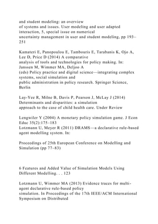 and student modeling: an overview
of systems and issues. User modeling and user adapted
interaction, 5, special issue on numerical
uncertainty management in user and student modeling, pp 193–
251
Kamateri E, Panopoulou E, Tambouris E, Tarabanis K, Ojo A,
Lee D, Price D (2014) A comparative
analysis of tools and technologies for policy making. In:
Janssen M, Wimmer MA, Deljoo A
(eds) Policy practice and digital science—integrating complex
systems, social simulation and
public administration in policy research. Springer Science,
Berlin
Lay-Yee R, Milne B, Davis P, Pearson J, McLay J (2014)
Determinants and disparities: a simulation
approach to the case of child health care. Under Review
Lengwiler Y (2004) A monetary policy simulation game. J Econ
Educ 35(2):175–183
Lotzmann U, Meyer R (2011) DRAMS—a declarative rule-based
agent modelling system. In:
Proceedings of 25th European Conference on Modelling and
Simulation (pp 77–83)
6 Features and Added Value of Simulation Models Using
Different Modelling. . . 123
Lotzmann U, Wimmer MA (2013) Evidence traces for multi-
agent declarative rule-based policy
simulation. In Proceedings of the 17th IEEE/ACM International
Symposium on Distributed
 