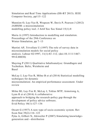 Simulation and Real Time Applications (DS-RT 2013). IEEE
Computer Society, pp115–122
Mannion O, Lay-Yee R, Wrapson W, Davis P, Pearson J (2012)
JAMSIM: a microsimulation
modelling policy tool. J Artif Soc Soc Simul 15(1):8
Maria A (1997) Introduction to modelling and simulation.
Proceedings of the 29th Conference on
Winter Simulation, pp 7–13
Martini AP, Trivellato U (1997) The role of survey data in
microsimulation models for social policy
analysis. Labour 02/1997, 11(1):83–112. (doi:10.1111/1467–
9914.00030)
Mayring P (2011) Qualitative Inhaltsanalyse: Grundlagen und
Techniken. Beltz, Weinheim und
Basel
McLay J, Lay-Yee R, Milne B et al (2014) Statistical modelling
techniques for dynamic
microsimulation: An empirical performance assessment. Under
review
Milne BJ, Lay-Yee R, McLay J, Tobias MTP, Armstrong A,
Lynn R et al (2014) A collaborative
approach to bridging the research-policy gap through the
development of policy advice software.
Evid Policy 10(1):127–136
Orcutt G (1957) A new type of socio-economic system. Rev
Econ Stat 39(2):116–123
Pyka A, Gilbert N, Ahrweiler P (2007) Simulating knowledge-
generation and—distribution
 