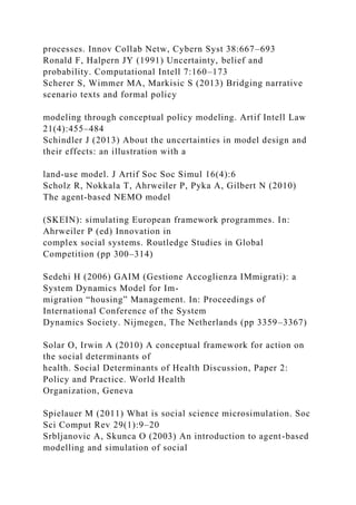 processes. Innov Collab Netw, Cybern Syst 38:667–693
Ronald F, Halpern JY (1991) Uncertainty, belief and
probability. Computational Intell 7:160–173
Scherer S, Wimmer MA, Markisic S (2013) Bridging narrative
scenario texts and formal policy
modeling through conceptual policy modeling. Artif Intell Law
21(4):455–484
Schindler J (2013) About the uncertainties in model design and
their effects: an illustration with a
land-use model. J Artif Soc Soc Simul 16(4):6
Scholz R, Nokkala T, Ahrweiler P, Pyka A, Gilbert N (2010)
The agent-based NEMO model
(SKEIN): simulating European framework programmes. In:
Ahrweiler P (ed) Innovation in
complex social systems. Routledge Studies in Global
Competition (pp 300–314)
Sedehi H (2006) GAIM (Gestione Accoglienza IMmigrati): a
System Dynamics Model for Im-
migration “housing” Management. In: Proceedings of
International Conference of the System
Dynamics Society. Nijmegen, The Netherlands (pp 3359–3367)
Solar O, Irwin A (2010) A conceptual framework for action on
the social determinants of
health. Social Determinants of Health Discussion, Paper 2:
Policy and Practice. World Health
Organization, Geneva
Spielauer M (2011) What is social science microsimulation. Soc
Sci Comput Rev 29(1):9–20
Srbljanovic A, Skunca O (2003) An introduction to agent-based
modelling and simulation of social
 
