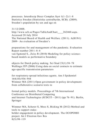 processes. Interdiscip Descr Complex Syst 1(1–2):1–8
Statistics Sweden (Statistiska centralbyrån, SCB). (2009).
Sweden’s population by sex and age on
31/12/2008.
http://www.scb.se/Pages/TableAndChart____262460.aspx.
Accessed 28 July 2014
The National Board of Health and Welfare. (2011). A(H1N1)
2009– An evaluation of Sweden’s
preparations for and management of the pandemic. Evaluation
Report number 2011–8–4
van Egmond S., Zeiss R (2010) Modeling for policy science-
based models as performative boundary
objects for Dutch policy making. Sci Stud 23(1):58–78
Wallinga JTP (2006) Using data on social contacts to estimate
age-specific transmission parameters
for respiratory-spread infectious agents. Am J Epidemiol
164(10):936–944
Wimmer MA (2011) Open government in policy development:
from collaborative scenario texts to
formal policy models. Proceedings of 7th International
Conference on Distributed Computing
and Internet Technologies (ICDCIT—2011) (pp 76–91). Berlin,
Springer
Wimmer MA, Scherer S, Moss S, Bicking M (2012) Method and
tools to support stake-
holder engagement in policy development. The OCOPOMO
project. Int J Electron Gov Res
8(3):98–119
 
