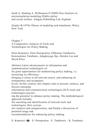Zaidi A, Harding A, Williamson P (2009) New frontiers in
microsimulation modeling (Public policy
and social welfare. Ashgate Publishing Ltd, England
Zeigler B (1976) Theory of modeling and simulation. Wiley,
New York
Chapter 7
A Comparative Analysis of Tools and
Technologies for Policy Making
Eleni Kamateri, Eleni Panopoulou, Efthimios Tambouris,
Konstantinos Tarabanis, Adegboyega Ojo, Deirdre Lee and
David Price
Abstract Latest advancements in information and
communication technologies of-
fer great opportunities for modernising policy making, i.e.
increasing its efficiency,
bringing it closer to all relevant actors, and enhancing its
transparency and acceptance
levels. In this context, this chapter aims to present, analyse, and
discuss emerging
information and communication technologies (ICT) tools and
technologies present-
ing the potential to enhance policy making. The methodological
approach includes
the searching and identification of relevant tools and
technologies, their system-
atic analysis and categorisation, and finally a discussion of
potential usage and
recommendations for enhancing policy making.
E. Kamateri (�) · E. Panopoulou · E. Tambouris · K. Tarabanis
 