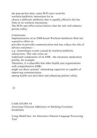 the pop-up box alert, some PCPs have used the
warfarin/antibiotic interaction list to
choose a different antibiotic that is equally effective but has
little or no warfarin interaction.
The PCPs and office nurses believe that the rule will enhance
patient safety.
Conclusions
Implementation of an EHR-based Warfarin/Antibiotic Rule has
a positive effect on
provider-to-provider communication and may reduce the risk of
adverse outcomes—
e.g., hemorrhagic events caused by warfarin/antibiotic
interactions. This rule relies on
traditional components of an EHR—the electronic medication
profile, for example.
Therefore, it is plausible that other health care organizations
with comprehensive EHRs
might see these systems’ rulemaking capacities as capable of
improving communication
among health care providers and enhancing patient safety.
23
CASE STUDY #4
Assessing Clinician Adherence to Smoking-Cessation
Guidelines
Using MediClass: An Innovative Natural-Language Processing
Tool
 