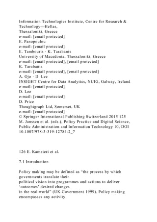 Information Technologies Institute, Centre for Research &
Technology—Hellas,
Thessaloniki, Greece
e-mail: [email protected]
E. Panopoulou
e-mail: [email protected]
E. Tambouris · K. Tarabanis
University of Macedonia, Thessaloniki, Greece
e-mail: [email protected], [email protected]
K. Tarabanis
e-mail: [email protected], [email protected]
A. Ojo · D. Lee
INSIGHT Centre for Data Analytics, NUIG, Galway, Ireland
e-mail: [email protected]
D. Lee
e-mail: [email protected]
D. Price
Thoughtgraph Ltd, Somerset, UK
e-mail: [email protected]
© Springer International Publishing Switzerland 2015 125
M. Janssen et al. (eds.), Policy Practice and Digital Science,
Public Administration and Information Technology 10, DOI
10.1007/978-3-319-12784-2_7
126 E. Kamateri et al.
7.1 Introduction
Policy making may be defined as “the process by which
governments translate their
political vision into programmes and actions to deliver
‘outcomes’ desired changes
in the real world” (UK Government 1999). Policy making
encompasses any activity
 