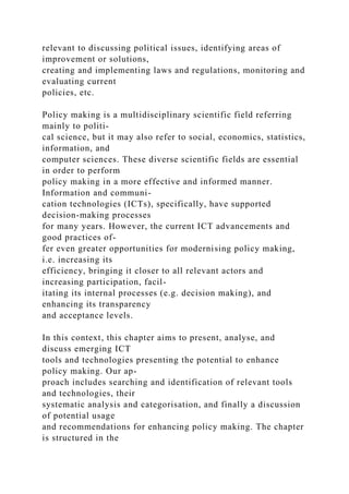 relevant to discussing political issues, identifying areas of
improvement or solutions,
creating and implementing laws and regulations, monitoring and
evaluating current
policies, etc.
Policy making is a multidisciplinary scientific field referring
mainly to politi-
cal science, but it may also refer to social, economics, statistics,
information, and
computer sciences. These diverse scientific fields are essential
in order to perform
policy making in a more effective and informed manner.
Information and communi-
cation technologies (ICTs), specifically, have supported
decision-making processes
for many years. However, the current ICT advancements and
good practices of-
fer even greater opportunities for modernising policy making,
i.e. increasing its
efficiency, bringing it closer to all relevant actors and
increasing participation, facil-
itating its internal processes (e.g. decision making), and
enhancing its transparency
and acceptance levels.
In this context, this chapter aims to present, analyse, and
discuss emerging ICT
tools and technologies presenting the potential to enhance
policy making. Our ap-
proach includes searching and identification of relevant tools
and technologies, their
systematic analysis and categorisation, and finally a discussion
of potential usage
and recommendations for enhancing policy making. The chapter
is structured in the
 