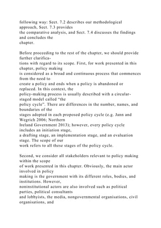 following way: Sect. 7.2 describes our methodological
approach, Sect. 7.3 provides
the comparative analysis, and Sect. 7.4 discusses the findings
and concludes the
chapter.
Before proceeding to the rest of the chapter, we should provide
further clarifica-
tions with regard to its scope. First, for work presented in this
chapter, policy making
is considered as a broad and continuous process that commences
from the need to
create a policy and ends when a policy is abandoned or
replaced. In this context, the
policy-making process is usually described with a circular-
staged model called “the
policy cycle”. There are differences in the number, names, and
boundaries of the
stages adopted in each proposed policy cycle (e.g. Jann and
Wegrich 2006; Northern
Ireland Government 2013); however, every policy cycle
includes an initiation stage,
a drafting stage, an implementation stage, and an evaluation
stage. The scope of our
work refers to all these stages of the policy cycle.
Second, we consider all stakeholders relevant to policy making
within the scope
of work presented in this chapter. Obviously, the main actor
involved in policy
making is the government with its different roles, bodies, and
institutions. However,
noninstitutional actors are also involved such as political
parties, political consultants
and lobbyists, the media, nongovernmental organisations, civil
organisations, and
 