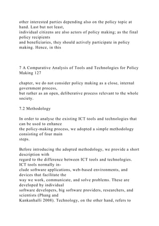 other interested parties depending also on the policy topic at
hand. Last but not least,
individual citizens are also actors of policy making; as the final
policy recipients
and beneficiaries, they should actively participate in policy
making. Hence, in this
7 A Comparative Analysis of Tools and Technologies for Policy
Making 127
chapter, we do not consider policy making as a close, internal
government process,
but rather as an open, deliberative process relevant to the whole
society.
7.2 Methodology
In order to analyse the existing ICT tools and technologies that
can be used to enhance
the policy-making process, we adopted a simple methodology
consisting of four main
steps.
Before introducing the adopted methodology, we provide a short
description with
regard to the difference between ICT tools and technologies.
ICT tools normally in-
clude software applications, web-based environments, and
devices that facilitate the
way we work, communicate, and solve problems. These are
developed by individual
software developers, big software providers, researchers, and
scientists (Phang and
Kankanhalli 2008). Technology, on the other hand, refers to
 