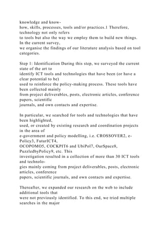 knowledge and know-
how, skills, processes, tools and/or practices.1 Therefore,
technology not only refers
to tools but also the way we employ them to build new things.
In the current survey,
we organise the findings of our literature analysis based on tool
categories.
Step 1: Identification During this step, we surveyed the current
state of the art to
identify ICT tools and technologies that have been (or have a
clear potential to be)
used to reinforce the policy-making process. These tools have
been collected mainly
from project deliverables, posts, electronic articles, conference
papers, scientific
journals, and own contacts and expertise.
In particular, we searched for tools and technologies that have
been highlighted,
used, or created by existing research and coordination projects
in the area of
e-government and policy modelling, i.e. CROSSOVER2, e-
Policy3, FuturICT4,
OCOPOMO5, COCKPIT6 and UbiPol7, OurSpace8,
PuzzledbyPolicy9, etc. This
investigation resulted in a collection of more than 30 ICT tools
and technolo-
gies mainly coming from project deliverables, posts, electronic
articles, conference
papers, scientific journals, and own contacts and expertise.
Thereafter, we expanded our research on the web to include
additional tools that
were not previously identified. To this end, we tried multiple
searches in the major
 