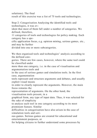 solutions). The final
result of this exercise was a list of 75 tools and technologies.
Step 2: Categorisation Analysing the identified tools and
technologies, it was ev-
ident that most of them fall under a number of categories. We
defined, therefore,
11 categories of tools and technologies for policy making. Each
category has a spe-
cific application focus, e.g. opinion mining, serious games, etc.,
and may be further
divided into one or more subcategories.
We then organised tools and technologies’ analysis according to
the defined cate-
gories. There are few cases, however, where the same tool could
be classified under
more than one category, i.e. in the case of visualisation and
argumentation tools and
in the case of serious games and simulation tools. In the first
case, argumentation
tools represent and structure arguments and debates, and usually
exploit visual means
in order to clearly represent the arguments. However, the main
focus remains the
representation of arguments. On the other hand, the
visualisation tools present, in a
graphical form, any type of input data. Thus, it was selected for
the sake of simplicity
to analyse each tool in one category according to its most
prominent feature. Similar
difficulties in categorisation have also arisen in the case of
simulation tools and seri-
ous games. Serious games are created for educational and
entertainment purposes, or
for helping citizens to further understand some processes by
 