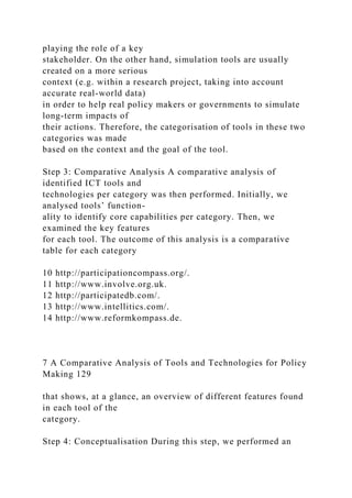 playing the role of a key
stakeholder. On the other hand, simulation tools are usually
created on a more serious
context (e.g. within a research project, taking into account
accurate real-world data)
in order to help real policy makers or governments to simulate
long-term impacts of
their actions. Therefore, the categorisation of tools in these two
categories was made
based on the context and the goal of the tool.
Step 3: Comparative Analysis A comparative analysis of
identified ICT tools and
technologies per category was then performed. Initially, we
analysed tools’ function-
ality to identify core capabilities per category. Then, we
examined the key features
for each tool. The outcome of this analysis is a comparative
table for each category
10 http://participationcompass.org/.
11 http://www.involve.org.uk.
12 http://participatedb.com/.
13 http://www.intellitics.com/.
14 http://www.reformkompass.de.
7 A Comparative Analysis of Tools and Technologies for Policy
Making 129
that shows, at a glance, an overview of different features found
in each tool of the
category.
Step 4: Conceptualisation During this step, we performed an
 