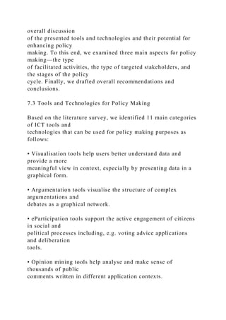 overall discussion
of the presented tools and technologies and their potential for
enhancing policy
making. To this end, we examined three main aspects for policy
making—the type
of facilitated activities, the type of targeted stakeholders, and
the stages of the policy
cycle. Finally, we drafted overall recommendations and
conclusions.
7.3 Tools and Technologies for Policy Making
Based on the literature survey, we identified 11 main categories
of ICT tools and
technologies that can be used for policy making purposes as
follows:
• Visualisation tools help users better understand data and
provide a more
meaningful view in context, especially by presenting data in a
graphical form.
• Argumentation tools visualise the structure of complex
argumentations and
debates as a graphical network.
• eParticipation tools support the active engagement of citizens
in social and
political processes including, e.g. voting advice applications
and deliberation
tools.
• Opinion mining tools help analyse and make sense of
thousands of public
comments written in different application contexts.
 