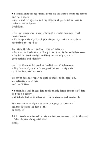 • Simulation tools represent a real-world system or phenomenon
and help users
understand the system and the effects of potential actions in
order to make better
decisions.
• Serious games train users through simulation and virtual
environments.
• Tools specifically developed for policy makers have been
recently developed to
facilitate the design and delivery of policies.
• Persuasive tools aim to change users’ attitudes or behaviours.
• Social network analysis (SNA) tools analyse social
connections and identify
patterns that can be used to predict users’ behaviour.
• Big data analytics tools support the entire big data
exploitation process from
discovering and preparing data sources, to integration,
visualisation, analysis,
and prediction.
• Semantics and linked data tools enable large amounts of data
to become easily
published, linked to other external datasets, and analysed.
We present an analysis of each category of tools and
technologies in the rest of this
section.15
15 All tools mentioned in this section are summarized in the end
of the chapter along with their
links.
 