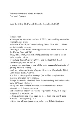 Kaiser Permanente of the Northwest
Portland, Oregon
Dean F. Sittig, Ph.D., and Brian L. Hazlehurst, Ph.D.
Introduction
Many quality measures, such as HEDIS, use smoking-cessation
counseling as a key
indicator of quality of care (Solberg 2003, Chin 1997). There
are three main reasons:
smoking’s status as the leading preventable cause of death in
the United States (CDC
2003, HHS 2004, Mokdad 2004); smoking cessation’s aid in
reducing the risk of
premature death (Wewers 2003); and the fact that direct
counseling by the patient’s
primary care provider is one of the most successful methods of
getting patients to stop
smoking, with a quit rate of up to 10 percent (Prochazka 2000,
Cokkinides 2005). Current
practice is to use patient surveys (by mail or telephone) to
measure clinician performance,
though the results obtained from the two survey methods can be
quite different (Solberg
2003). We believe that medical-record review is a better
alternative; it is more accurate
and reliable and less bothersome to patients. Also, in a large
integrated group-practice
setting, patients are often seen by more than one health care
provider. Consequently, it is
critical that all providers accurately record their findings,
 