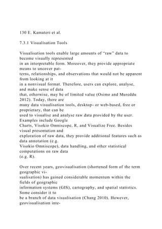 130 E. Kamateri et al.
7.3.1 Visualisation Tools
Visualisation tools enable large amounts of “raw” data to
become visually represented
in an interpretable form. Moreover, they provide appropriate
means to uncover pat-
terns, relationships, and observations that would not be apparent
from looking at it
in a nonvisual format. Therefore, users can explore, analyse,
and make sense of data
that, otherwise, may be of limited value (Osimo and Mureddu
2012). Today, there are
many data visualisation tools, desktop- or web-based, free or
proprietary, that can be
used to visualise and analyse raw data provided by the user.
Examples include Google
Charts, Visokio Omniscope, R, and Visualize Free. Besides
visual presentation and
exploration of raw data, they provide additional features such as
data annotation (e.g.
Visokio Omniscope), data handling, and other statistical
computations on raw data
(e.g. R).
Over recent years, geovisualisation (shortened form of the term
geographic vi-
sualisation) has gained considerable momentum within the
fields of geographic
information systems (GIS), cartography, and spatial statistics.
Some consider it to
be a branch of data visualisation (Chang 2010). However,
geovisualisation inte-
 