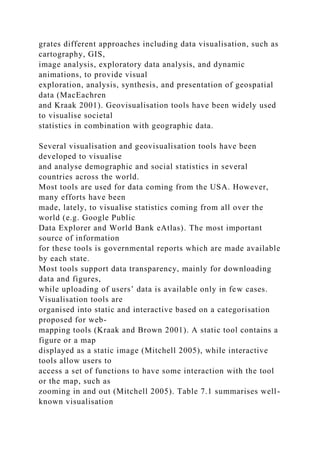 grates different approaches including data visualisation, such as
cartography, GIS,
image analysis, exploratory data analysis, and dynamic
animations, to provide visual
exploration, analysis, synthesis, and presentation of geospatial
data (MacEachren
and Kraak 2001). Geovisualisation tools have been widely used
to visualise societal
statistics in combination with geographic data.
Several visualisation and geovisualisation tools have been
developed to visualise
and analyse demographic and social statistics in several
countries across the world.
Most tools are used for data coming from the USA. However,
many efforts have been
made, lately, to visualise statistics coming from all over the
world (e.g. Google Public
Data Explorer and World Bank eAtlas). The most important
source of information
for these tools is governmental reports which are made available
by each state.
Most tools support data transparency, mainly for downloading
data and figures,
while uploading of users’ data is available only in few cases.
Visualisation tools are
organised into static and interactive based on a categorisation
proposed for web-
mapping tools (Kraak and Brown 2001). A static tool contains a
figure or a map
displayed as a static image (Mitchell 2005), while interactive
tools allow users to
access a set of functions to have some interaction with the tool
or the map, such as
zooming in and out (Mitchell 2005). Table 7.1 summarises well-
known visualisation
 