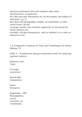 and geovisualisation tools and compares their main
characteristics. In particular,
the table provides information on: (a) the number and subject of
indicators, e.g. if
they deal with demographic, health, environmental, or other
social issues, (b) the
coverage, namely, the countries supported, (c) the period for
which statistics are
available, (d) data transparency, and (e) whether it is a static or
interactive tool.
7 A Comparative Analysis of Tools and Technologies for Policy
Making 131
Table 7.1 Visualisation and geovisualisation tools for analyzing
regional statistics
Indicators and
Topic
Coverage
(countries)
Period Data
transparency
Static/
Interactive
Gapminder > 400
Demographics,
social,
economic, en-
vironmental,
 