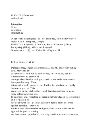 1990–2005 Download
and upload
Interactive
(time
animation)
storytelling
Other tools investigated, but not included, in the above table
include STATcompiler, Google
Public Data Explorer, NComVA, Social Explorer (USA),
PolicyMap (USA), All-Island Research
Observatory (UK), and China Geo-Explorer II
132 E. Kamateri et al.
Demographic, social, environmental, health, and other public
data, provided by
governmental and public authorities, in raw form, can be
transformed and presented
through visualisation and geovisualisation tools into a more
interpretable way. Thus,
information and current trends hidden in this data can easily
become apparent. This
can assist policy stakeholders and decision makers to make
more informed decisions.
In addition, incorporating geographical knowledge into planning
and formation of
social and political policies can help derive more accurate
spatial decisions. Obvious
fields where visualisation and geovisualisation tools can be
applied for policy making
are investment, population, housing, environmental assessment,
 