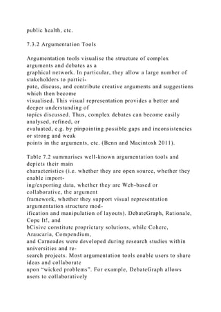 public health, etc.
7.3.2 Argumentation Tools
Argumentation tools visualise the structure of complex
arguments and debates as a
graphical network. In particular, they allow a large number of
stakeholders to partici-
pate, discuss, and contribute creative arguments and suggestions
which then become
visualised. This visual representation provides a better and
deeper understanding of
topics discussed. Thus, complex debates can become easily
analysed, refined, or
evaluated, e.g. by pinpointing possible gaps and inconsistencies
or strong and weak
points in the arguments, etc. (Benn and Macintosh 2011).
Table 7.2 summarises well-known argumentation tools and
depicts their main
characteristics (i.e. whether they are open source, whether they
enable import-
ing/exporting data, whether they are Web-based or
collaborative, the argument
framework, whether they support visual representation
argumentation structure mod-
ification and manipulation of layouts). DebateGraph, Rationale,
Cope It!, and
bCisive constitute proprietary solutions, while Cohere,
Araucaria, Compendium,
and Carneades were developed during research studies within
universities and re-
search projects. Most argumentation tools enable users to share
ideas and collaborate
upon “wicked problems”. For example, DebateGraph allows
users to collaboratively
 