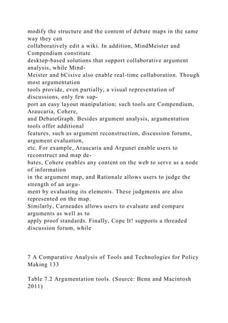 modify the structure and the content of debate maps in the same
way they can
collaboratively edit a wiki. In addition, MindMeister and
Compendium constitute
desktop-based solutions that support collaborative argument
analysis, while Mind-
Meister and bCisive also enable real-time collaboration. Though
most argumentation
tools provide, even partially, a visual representation of
discussions, only few sup-
port an easy layout manipulation; such tools are Compendium,
Araucaria, Cohere,
and DebateGraph. Besides argument analysis, argumentation
tools offer additional
features, such as argument reconstruction, discussion forums,
argument evaluation,
etc. For example, Araucaria and Argunet enable users to
reconstruct and map de-
bates, Cohere enables any content on the web to serve as a node
of information
in the argument map, and Rationale allows users to judge the
strength of an argu-
ment by evaluating its elements. These judgments are also
represented on the map.
Similarly, Carneades allows users to evaluate and compare
arguments as well as to
apply proof standards. Finally, Cope It! supports a threaded
discussion forum, while
7 A Comparative Analysis of Tools and Technologies for Policy
Making 133
Table 7.2 Argumentation tools. (Source: Benn and Macintosh
2011)
 