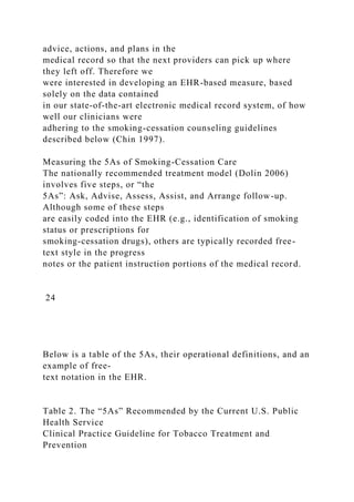 advice, actions, and plans in the
medical record so that the next providers can pick up where
they left off. Therefore we
were interested in developing an EHR-based measure, based
solely on the data contained
in our state-of-the-art electronic medical record system, of how
well our clinicians were
adhering to the smoking-cessation counseling guidelines
described below (Chin 1997).
Measuring the 5As of Smoking-Cessation Care
The nationally recommended treatment model (Dolin 2006)
involves five steps, or “the
5As”: Ask, Advise, Assess, Assist, and Arrange follow-up.
Although some of these steps
are easily coded into the EHR (e.g., identification of smoking
status or prescriptions for
smoking-cessation drugs), others are typically recorded free-
text style in the progress
notes or the patient instruction portions of the medical record.
24
Below is a table of the 5As, their operational definitions, and an
example of free-
text notation in the EHR.
Table 2. The “5As” Recommended by the Current U.S. Public
Health Service
Clinical Practice Guideline for Tobacco Treatment and
Prevention
 