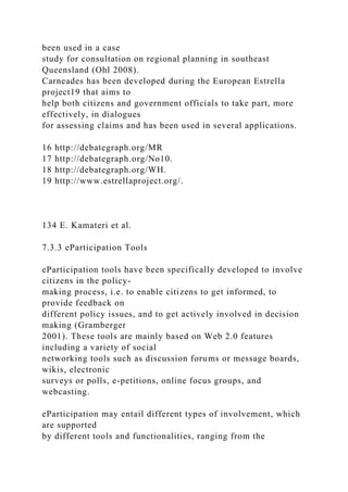been used in a case
study for consultation on regional planning in southeast
Queensland (Ohl 2008).
Carneades has been developed during the European Estrella
project19 that aims to
help both citizens and government officials to take part, more
effectively, in dialogues
for assessing claims and has been used in several applications.
16 http://debategraph.org/MR
17 http://debategraph.org/No10.
18 http://debategraph.org/WH.
19 http://www.estrellaproject.org/.
134 E. Kamateri et al.
7.3.3 eParticipation Tools
eParticipation tools have been specifically developed to involve
citizens in the policy-
making process, i.e. to enable citizens to get informed, to
provide feedback on
different policy issues, and to get actively involved in decision
making (Gramberger
2001). These tools are mainly based on Web 2.0 features
including a variety of social
networking tools such as discussion forums or message boards,
wikis, electronic
surveys or polls, e-petitions, online focus groups, and
webcasting.
eParticipation may entail different types of involvement, which
are supported
by different tools and functionalities, ranging from the
 