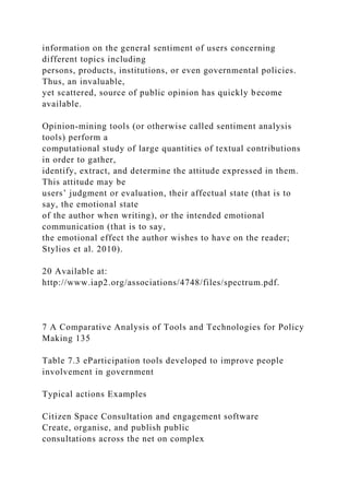 information on the general sentiment of users concerning
different topics including
persons, products, institutions, or even governmental policies.
Thus, an invaluable,
yet scattered, source of public opinion has quickly become
available.
Opinion-mining tools (or otherwise called sentiment analysis
tools) perform a
computational study of large quantities of textual contributions
in order to gather,
identify, extract, and determine the attitude expressed in them.
This attitude may be
users’ judgment or evaluation, their affectual state (that is to
say, the emotional state
of the author when writing), or the intended emotional
communication (that is to say,
the emotional effect the author wishes to have on the reader;
Stylios et al. 2010).
20 Available at:
http://www.iap2.org/associations/4748/files/spectrum.pdf.
7 A Comparative Analysis of Tools and Technologies for Policy
Making 135
Table 7.3 eParticipation tools developed to improve people
involvement in government
Typical actions Examples
Citizen Space Consultation and engagement software
Create, organise, and publish public
consultations across the net on complex
 