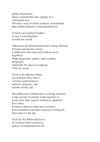 policy documents
Share consultation data openly in a
structured way
Provide a way to easily analyse consultation
data (both qualitative and quantitative)
Used by government bodies
to run e-consultations
around the world
Adhocracy.de Participation and voting software
Present and discuss issues
Collaborate (develop and work on texts
together)
Make proposals, gather, and evaluate
proposals
Add polls for decision making
Vote on issues
Used in the Munich Open
Government Day where
citizens could propose
policies, projects, and
actions of the city
MixedInk.com Collaborative writing software
Large groups of people work together to
write texts that express collective opinions
Post ideas
Combine ideas to make new versions
Post comments and rate versions to bring the
best ideas to the top
Used by the White House to
let citizens draft collective
policy recommendations for
 