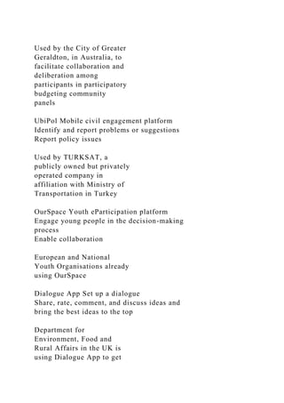 Used by the City of Greater
Geraldton, in Australia, to
facilitate collaboration and
deliberation among
participants in participatory
budgeting community
panels
UbiPol Mobile civil engagement platform
Identify and report problems or suggestions
Report policy issues
Used by TURKSAT, a
publicly owned but privately
operated company in
affiliation with Ministry of
Transportation in Turkey
OurSpace Youth eParticipation platform
Engage young people in the decision-making
process
Enable collaboration
European and National
Youth Organisations already
using OurSpace
Dialogue App Set up a dialogue
Share, rate, comment, and discuss ideas and
bring the best ideas to the top
Department for
Environment, Food and
Rural Affairs in the UK is
using Dialogue App to get
 