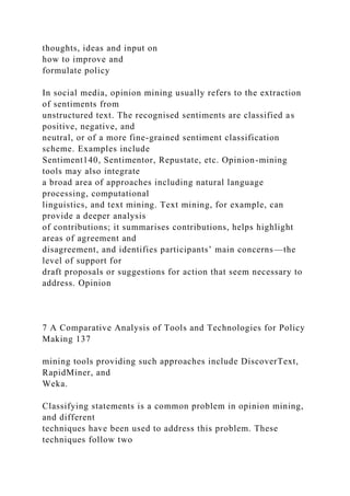 thoughts, ideas and input on
how to improve and
formulate policy
In social media, opinion mining usually refers to the extraction
of sentiments from
unstructured text. The recognised sentiments are classified as
positive, negative, and
neutral, or of a more fine-grained sentiment classification
scheme. Examples include
Sentiment140, Sentimentor, Repustate, etc. Opinion-mining
tools may also integrate
a broad area of approaches including natural language
processing, computational
linguistics, and text mining. Text mining, for example, can
provide a deeper analysis
of contributions; it summarises contributions, helps highlight
areas of agreement and
disagreement, and identifies participants’ main concerns—the
level of support for
draft proposals or suggestions for action that seem necessary to
address. Opinion
7 A Comparative Analysis of Tools and Technologies for Policy
Making 137
mining tools providing such approaches include DiscoverText,
RapidMiner, and
Weka.
Classifying statements is a common problem in opinion mining,
and different
techniques have been used to address this problem. These
techniques follow two
 