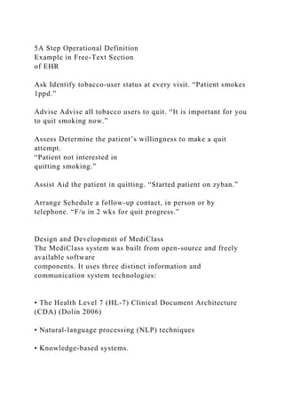 5A Step Operational Definition
Example in Free-Text Section
of EHR
Ask Identify tobacco-user status at every visit. “Patient smokes
1ppd.”
Advise Advise all tobacco users to quit. “It is important for you
to quit smoking now.”
Assess Determine the patient’s willingness to make a quit
attempt.
“Patient not interested in
quitting smoking.”
Assist Aid the patient in quitting. “Started patient on zyban.”
Arrange Schedule a follow-up contact, in person or by
telephone. “F/u in 2 wks for quit progress.”
Design and Development of MediClass
The MediClass system was built from open-source and freely
available software
components. It uses three distinct information and
communication system technologies:
• The Health Level 7 (HL-7) Clinical Document Architecture
(CDA) (Dolin 2006)
• Natural-language processing (NLP) techniques
• Knowledge-based systems.
 