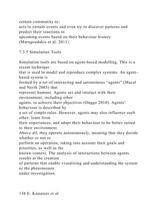certain community re-
acts to certain events and even try to discover patterns and
predict their reactions to
upcoming events based on their behaviour history
(Maragoudakis et al. 2011).
7.3.5 Simulation Tools
Simulation tools are based on agent-based modelling. This is a
recent technique
that is used to model and reproduce complex systems. An agent-
based system is
formed by a set of interacting and autonomous “agents” (Macal
and North 2005) that
represent humans. Agents act and interact with their
environment, including other
agents, to achieve their objectives (Onggo 2010). Agents’
behaviour is described by
a set of simple rules. However, agents may also influence each
other, learn from
their experiences, and adapt their behaviour to be better suited
to their environment.
Above all, they operate autonomously, meaning that they decide
whether or not to
perform an operation, taking into account their goals and
priorities, as well as the
known context. The analysis of interactions between agents
results at the creation
of patterns that enable visualising and understanding the system
or the phenomenon
under investigation.
138 E. Kamateri et al.
 