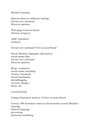 Machine learning
Opinion observer (Opinion mining)
Extract text sentiment
Discover patterns
Web pages Lexicon-based
(feature category)
AIRC Sentiment
Analyser
Extract text sentiment N/A Lexicon-based
Social Mention Aggregate and analyse
social media data
Extract text sentiment
Discover patterns
Blogs, comments,
social media including
Twitter, Facebook,
Social bookmarks,
microblogging
services, Images,
News, etc.
Lexicon-based
Umigon Sentiment analysis Twitter Lexicon-based
Convey API Sentiment analysis Social media records Machine
learning
Natural-language
processing
Statistical modelling
 