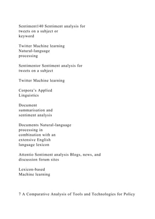 Sentiment140 Sentiment analysis for
tweets on a subject or
keyword
Twitter Machine learning
Natural-language
processing
Sentimentor Sentiment analysis for
tweets on a subject
Twitter Machine learning
Corpora’s Applied
Linguistics
Document
summarisation and
sentiment analysis
Documents Natural-language
processing in
combination with an
extensive English
language lexicon
Attentio Sentiment analysis Blogs, news, and
discussion forum sites
Lexicon-based
Machine learning
7 A Comparative Analysis of Tools and Technologies for Policy
 