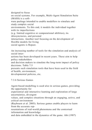 designed to focus
on social systems. For example, Multi-Agent Simulation Suite
(MASS) is a soft-
ware package intended to enable modellers to simulate and
study complex social
environments. To this end, it models the individual together
with its imperfections
(e.g. limited cognitive or computational abilities), its
idiosyncrasies, and personal
interactions. Another tool focusing on the development of
flexible models for living
social agents is Repast.
An increasing number of tools for the simulation and analysis of
social inter-
actions has been developed in recent years. These aim to help
policy stakeholders
and decision makers to simulate the long-term impact of policy
decisions. Table 7.5
presents such simulation tools that have been used in the field
of health, environment,
developmental policies, etc.
7.3.6 Serious Games
Agent-based modelling is used also in serious games, providing
the opportunity for
experiential and interactive learning and exploration of large
uncertainties, divergent
values, and complex situations through an engaging, active, and
critical environment
(Raybourn et al. 2005). Serious games enable players to learn
from the accurate rep-
resentations of real-world phenomena and the contextual
information and knowledge
and data embedded in the dynamics of the game. Abt (1987)
 