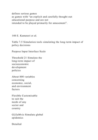 defines serious games
as games with “an explicit and carefully thought-out
educational purpose and are not
intended to be played primarily for amusement”.
140 E. Kamateri et al.
Table 7.5 Simulation tools simulating the long-term impact of
policy decisions
Purpose Input Interface Scale
Threshold 21 Simulate the
long-term impact of
socioeconomic
development
policies
About 800 variables
concerning
economic, social,
and environment
factors
Flexible Customisable
to suit the
needs of any
sector and
country
GLEaMviz Simulate global
epidemics
Detailed
 