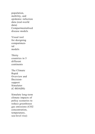population,
mobility, and
epidemic–infection
data (real-world
data)
Compartmentalised
disease models
Visual tool
for designing
compartmen-
tal
models
Thirty
countries in 5
different
continents
The Climate
Rapid
Overview and
Decision-
support
Simulator
(C-ROADS)
Simulate long-term
climate impacts of
policy scenarios to
reduce greenhouse
gas emissions (CO2
concentration,
temperature,
sea-level rise)
 