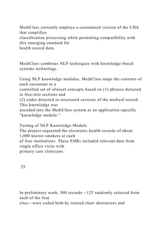 MediClass currently employs a customized version of the CDA
that simplifies
classification processing while permitting compatibility with
this emerging standard for
health record data.
MediClass combines NLP techniques with knowledge-based
systems technology.
Using NLP knowledge modules, MediClass maps the contents of
each encounter to a
controlled set of clinical concepts based on (1) phrases detected
in free-text sections and
(2) codes detected in structured sections of the medical record.
This knowledge was
encoded into the MediClass system as an application-specific
“knowledge module.”
Testing of NLP Knowledge Module
The project requested the electronic health records of about
1,000 known smokers at each
of four institutions. These EHRs included relevant data from
single office visits with
primary care clinicians.
25
In preliminary work, 500 records—125 randomly selected from
each of the four
sites—were coded both by trained chart abstractors and
 