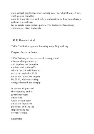 gain virtual experiences for solving real-world problems. Thus,
such games could be
used to train citizens and public authorities on how to enforce a
policy, e.g. a disas-
ter or crisis management policy. For instance, Breakaway
simulates critical incidents
142 E. Kamateri et al.
Table 7.6 Serious games focusing on policy making
Purpose Features Scope
2050 Pathways Users act as the energy and
climate change minister
and explore the complex
choices and trade-offs
which the UK will have to
make to reach the 80 %
emission reduction targets
by 2050, while matching
energy demand and supply
It covers all parts of
the economy and all
greenhouse gas
emissions
Users create their
emission reduction
pathway, and see the
impact using real
scientific data
Scientific
 