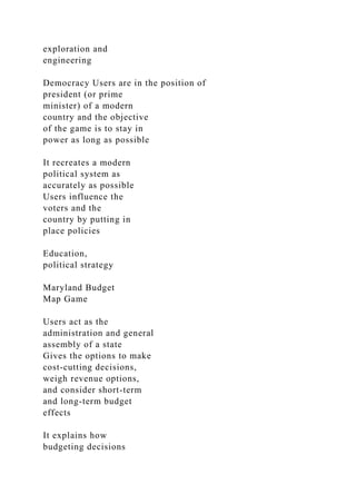 exploration and
engineering
Democracy Users are in the position of
president (or prime
minister) of a modern
country and the objective
of the game is to stay in
power as long as possible
It recreates a modern
political system as
accurately as possible
Users influence the
voters and the
country by putting in
place policies
Education,
political strategy
Maryland Budget
Map Game
Users act as the
administration and general
assembly of a state
Gives the options to make
cost-cutting decisions,
weigh revenue options,
and consider short-term
and long-term budget
effects
It explains how
budgeting decisions
 
