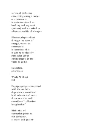 series of problems
concerning energy, water,
or commercial
investments (such as
banking and payment
systems) and are asked to
address specific challenges
Planner players think
through the sorts of
energy, water, or
commercial
investments that
might be needed for
particular urban
environments in the
years to come
Education,
awareness
World Without
Oil
Engages people concerned
with the world’s
dependence on oil and
both educate and move
them to action and
contribute “collective
imagination”
Risks that oil
extraction poses to
our economy,
climate, and quality
 