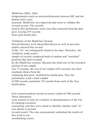 MediClass (MC). After
disagreements (such as misclassifications) between MC and the
human raters were
assessed, MediClass was improved and rerun to validate the
revised system. The records
used in this preliminary work were then removed from the data
pool, leaving 875 records
from each health plan.
Validation of the MediClass System
Our preliminary work (described above) as well as previous
studies showed that several
of the “As” are infrequently found in the data. Therefore, the
validation study used a
sample of records composed both of random and “enriched”
portions (the latter located
by the MediClass system). Because the final size of the enriched
portion of our sample
was 77 records, the rest of our sample (423 records) was then
randomly drawn from the
remaining data pool, stratified by health plan. Thus the
preliminary work’s final sample
of 500 records contained 125 records from each of the four
health plans.
Four trained medical record reviewers coded all 500 records.
These abstractors
were trained to look for evidence of documentation of the 5As
of smoking-cessation
counseling, and they were asked to identify whether each “A”
was absent or present
in each record. The sites anonymously submitted the results of
this work to our
coordinating center.
 