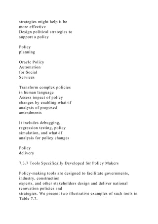 strategies might help it be
more effective
Design political strategies to
support a policy
Policy
planning
Oracle Policy
Automation
for Social
Services
Transform complex policies
in human language
Assess impact of policy
changes by enabling what-if
analysis of proposed
amendments
It includes debugging,
regression testing, policy
simulation, and what-if
analysis for policy changes
Policy
delivery
7.3.7 Tools Specifically Developed for Policy Makers
Policy-making tools are designed to facilitate governments,
industry, construction
experts, and other stakeholders design and deliver national
renovation policies and
strategies. We present two illustrative examples of such tools in
Table 7.7.
 