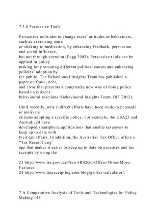 7.3.8 Persuasive Tools
Persuasive tools aim to change users’ attitudes or behaviours,
such as exercising more
or sticking to medication, by enhancing feedback, persuasion
and social influence,
but not through coercion (Fogg 2002). Persuasive tools can be
applied in policy
making for promoting different political causes and enhancing
policies’ adoption by
the public. The Behavioural Insights Team has published a
paper on fraud, debt,
and error that presents a completely new way of doing policy
based on citizens’
behavioural reactions (Behavioural Insights Teem; BIT 2012).
Until recently, only indirect efforts have been made to persuade
or motivate
citizens adopting a specific policy. For example, the USA23 and
Australia24 have
developed smartphone applications that enable taxpayers to
keep up to date with
their tax affairs. In addition, the Australian Tax Office offers a
“Tax Receipt Log”
app that makes it easier to keep up to date on expenses and tax
receipts by using the
23 http://www.irs.gov/uac/New-IRS2Go-Offers-Three-More-
Features.
24 http://www.taxreceiptlog.com/blog/gst/tax-calculator/.
7 A Comparative Analysis of Tools and Technologies for Policy
Making 145
 